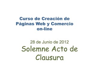 Curso de Creación de
Páginas Web y Comercio
        on-line


     28 de Junio de 2012
  Solemne Acto de
      Clausura
 