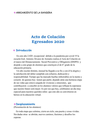 ARRIAMIENTO DE LA BANDERA
Acto de Colación
Egresados 2020
 Introducción
En este año 2.020 excepcional debido a la pandemia por covid 19 la
escuela Gral. Antonio Álvarez de Arenales realiza el Acto de Colación en
el marco del Distanciamiento Social Preventivo y Obligatorio (DISPO) y
despide a este grupo de alumnos que concluyen el de 6° grado de la
educación primaria.
Un año escolar distinto, inusual ha llegado a su fin y con él la alegría y
la satisfacción del deber cumplido con esfuerzo, dedicación y
responsabilidad. Tiempo que ha marcado huellas imborrables en la mente y
corazón de quienes hoy tienen que partir, dejando atrás una hermosa etapa
de sus vidas que estuvo cargada de vivencias y emociones, que
contribuyeron a concebir en los alumnos valores que reflejan la esperanza
que nuestro futuro será mejor. Es por eso que hoy, celebramos un día muy
especial para nuestros queridos niños que este año se convirtieron en
héroes en la educación virtual.
Desplazamiento
(Presentación de los alumnos)
En toda etapa que culmina, cierra un ciclo, una puerta y cosas vividas.
Sin dudas otras se abrirán, nuevos caminos, ilusiones y desafíos los
esperan.
 