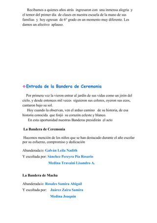 Recibamos a quienes años atrás ingresaron con una inmensa alegría y
el temor del primer día de clases en nuestra escuela de la mano de sus
familias y hoy egresan de 6° grado en un momento muy diferente. Les
damos un afectivo aplauso.
Entrada de la Bandera de Ceremonia
Por primera vez la vieron entrar al jardín de sus vidas como un jirón del
cielo, y desde entonces mil veces siguieron sus colores, oyeron sus ecos,
cantaron bajo su sol.
Hoy cuando la observan, ven el arduo camino de su historia, de esa
historia conocida que forjó su corazón celeste y blanco.
En esta oportunidad nuestras Banderas presidirán el acto
La Bandera de Ceremonia
Hacemos mención de los niños que se han destacado durante el año escolar
por su esfuerzo, compromiso y dedicación
Abanderada/o: Galván Leila Nadith
Y escoltada por: Sánchez Pereyra Pía Rosario
Medina Travaini Lisandro A.
La Bandera de Macha
Abanderada/o: Rosales Samira Abigail
Y escoltada por: Juárez Zaira Samira
Medina Joaquín
 
