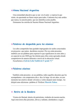Himno Nacional Argentino
Una comunidad educativa que se une en el canto y expresa lo que
siente, eta apostando un futuro mejor para todos. Cantemos hoy más unidos
que nunca, la canción patria que nos identifica como pueblo.
Entonamos las estrofas de Nuestro Himno Nacional Argentino.
Palabras de despedida para los alumnos
Los años compartidos han quedado impregnados de sueños concretados
en proyectos que juntos decidimos recorrer. Por eso están presentes
también con sus palabras para expresar lo que significaron en estos años y
en especial en este 2020 que fue distinto para ellos como egresados donde
compartieron de manera diferente a través de la educación virtual.
Escuchemos a Galván Leila Nadith de 6° grado “C”
Palabras alusivas
También están presentes en sus palabras, todos aquellos docentes que los
acompañamos con compromiso día a día a lo largo de seis años, en este
momento tan emotivo donde volvemos a verlos después tanto tiempo, les
dirigirá unas afectuosas palabras el Profesor Marcelo Tolosa
____________________________________________________________
 Retiro de la Bandera
Vientos de libertad, ideales de patriotismo, símbolos de nuestra nación.
Aquí estuvieron ellas presentes, altivas y radiante, alentándoos a seguir
 
