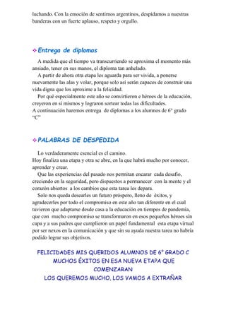 luchando. Con la emoción de sentirnos argentinos, despidamos a nuestras
banderas con un fuerte aplauso, respeto y orgullo.
Entrega de diplomas
A medida que el tiempo va transcurriendo se aproxima el momento más
ansiado, tener en sus manos, el diploma tan anhelado.
A partir de ahora otra etapa les aguarda para ser vivida, a ponerse
nuevamente las alas y volar, porque solo así serán capaces de construir una
vida digna que los aproxime a la felicidad.
Por qué especialmente este año se convirtieron e héroes de la educación,
creyeron en sí mismos y lograron sortear todas las dificultades.
A continuación haremos entrega de diplomas a los alumnos de 6° grado
“C”
PALABRAS DE DESPEDIDA
Lo verdaderamente esencial es el camino.
Hoy finaliza una etapa y otra se abre, en la que habrá mucho por conocer,
aprender y crear.
Que las experiencias del pasado nos permitan encarar cada desafío,
creciendo en la seguridad, pero dispuestos a permanecer con la mente y el
corazón abiertos a los cambios que esta tarea les depara.
Solo nos queda desearles un futuro próspero, lleno de éxitos, y
agradecerles por todo el compromiso en este año tan diferente en el cual
tuvieron que adaptarse desde casa a la educación en tiempos de pandemia,
que con mucho compromiso se transformaron en esos pequeños héroes sin
capa y a sus padres que cumplieron un papel fundamental esta etapa virtual
por ser nexos en la comunicación y que sin su ayuda nuestra tarea no habría
podido lograr sus objetivos.
FELICIDADES MIS QUERIDOS ALUMNOS DE 6° GRADO C
MUCHOS ÉXITOS EN ESA NUEVA ETAPA QUE
COMENZARAN
LOS QUEREMOS MUCHO, LOS VAMOS A EXTRAÑAR
 