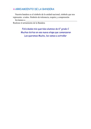 ARRIAMIENTO DE LA BANDERA
Nuestra bandera es el símbolo de la unidad nacional, símbolo que nos
representa a todos. Símbolo de tolerancia, respeto y comprensión
Invitamos a ________________________________________________
Realizar el arriamiento de la Bandera
Felicidades mis queridos alumnos de 6° grado C
Muchos éxitos en esa nueva etapa que comenzaran
Los queremos Mucho, los vamos a extrañar
 