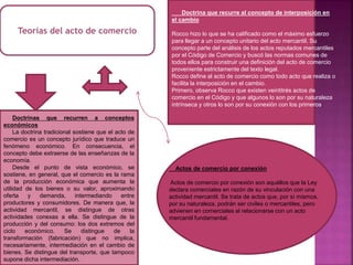 Teorías del acto de comercio
Doctrinas que recurren a conceptos
económicos
La doctrina tradicional sostiene que el acto de
comercio es un concepto jurídico que traduce un
fenómeno económico. En consecuencia, el
concepto debe extraerse de las enseñanzas de la
economía.
Desde el punto de vista económico, se
sostiene, en general, que el comercio es la rama
de la producción económica que aumenta la
utilidad de los bienes o su valor, aproximando
oferta y demanda, intermediando entre
productores y consumidores. De manera que, la
actividad mercantil, se distingue de otras
actividades conexas a ella. Se distingue de la
producción y del consumo: los dos extremos del
ciclo económico. Se distingue de la
transformación (fabricación) que no implica,
necesariamente, intermediación en el cambio de
bienes. Se distingue del transporte, que tampoco
supone dicha intermediación.
Doctrina que recurre al concepto de interposición en
el cambio
Rocco hizo lo que se ha calificado como el máximo esfuerzo
para llegar a un concepto unitario del acto mercantil. Su
concepto parte del análisis de los actos reputados mercantiles
por el Código de Comercio y buscó las normas comunes de
todos ellos para construir una definición del acto de comercio
proveniente estrictamente del texto legal.
Rocco define al acto de comercio como todo acto que realiza o
facilita la interposición en el cambio.
Primero, observa Rocco que existen veintitrés actos de
comercio en el Código y que algunos lo son por su naturaleza
intrínseca y otros lo son por su conexión con los primeros.
Actos de comercio por conexión
Actos de comercio por conexión son aquéllos que la Ley
declara comerciales en razón de su vinculación con una
actividad mercantil. Se trata de actos que, por sí mismos,
por su naturaleza, podrán ser civiles o mercantiles, pero
advienen en comerciales al relacionarse con un acto
mercantil fundamental.
 