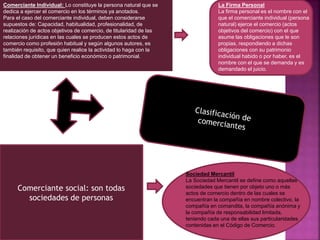 Comerciante Individual: Lo constituye la persona natural que se
dedica a ejercer el comercio en los términos ya anotados.
Para el caso del comerciante individual, deben considerarse
supuestos de: Capacidad, habitualidad, profesionalidad, de
realización de actos objetivos de comercio, de titularidad de las
relaciones jurídicas en las cuales se producen estos actos de
comercio como profesión habitual y según algunos autores, es
también requisito, que quien realice la actividad lo haga con la
finalidad de obtener un beneficio económico o patrimonial.
Comerciante social: son todas
sociedades de personas
La Firma Personal
La firma personal es el nombre con el
que el comerciante individual (persona
natural) ejerce el comercio (actos
objetivos del comercio) con el que
asume las obligaciones que le son
propias, respondiendo a dichas
obligaciones con su patrimonio
individual habido o por haber, es el
nombre con el que se demanda y es
demandado el juicio.
Sociedad Mercantil
La Sociedad Mercantil se define como aquellas
sociedades que tienen por objeto uno o más
actos de comercio dentro de las cuales se
encuentran la compañía en nombre colectivo, la
compañía en comandita, la compañía anónima y
la compañía de responsabilidad limitada,
teniendo cada una de ellas sus particularidades
contenidas en el Código de Comercio.
 
