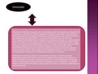 El derecho mercantil es el conjunto de normas relativas a los comerciantes en el ejercicio de
su profesión, a los actos de comercio legalmente calificados como tales y a las relaciones
jurídicas derivadas de la realización de estos; en términos amplios, es la rama del Derecho
que regula el ejercicio del comercio. Uno de sus fundamentos es el comercio libre.
En la mayoría de las legislaciones, una relación se considera comercial, y por tanto sujeta al
Derecho mercantil, si es un acto de comercio. El derecho mercantil actual se refiere a estos
actos, de los que lo son intrínsecamente, aunque en muchos casos el sujeto que los realiza
no tenga la calidad de comerciante (sistema objetivo); sin perjuicio de ello, existen
ordenamientos jurídicos en que el sistema es subjetivo, en base a la empresa, regulando
tanto su estatuto jurídico, como el ejercicio de la actividad económica, en sus relaciones
contractuales que mantienen los empresarios entré ellos y con terceros.
El derecho mercantil tuvo origen consuetudinario, las formas o costumbre como se
celebraban los actos de comercio, así como su repetición dieron lugar a la formación de
leyes mercantiles. Por lo tanto, el derecho mercantil es una rama del derecho privado que
tiene por objeto regular las relaciones de los particulares como comerciante y de aquellas
personas que sin ser comerciantes, ejecutan actos de comercio; además de reglamentar los
actos de comercio.
Conclusión
 