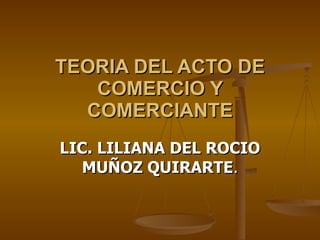 TEORIA DEL ACTO DE COMERCIO Y COMERCIANTE LIC. LILIANA DEL ROCIO MUÑOZ QUIRARTE . 