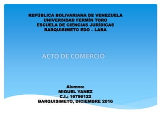 REPÚBLICA BOLIVARIANA DE VENEZUELA
UNIVERSIDAD FERMÍN TORO
ESCUELA DE CIENCIAS JURÍDICAS
BARQUISIMETO EDO – LARA
ACTO DE COMERCIO
Alumno:
MIGUEL YANEZ
C.I.: 16796122
BARQUISIMETO, DICIEMBRE 2016
 