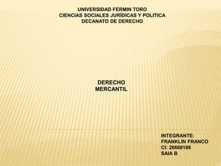 UNIVERSIDAD FERMIN TORO
CIENCIAS SOCIALES JURÍDICAS Y POLITICA
DECANATO DE DERECHO
DERECHO
MERCANTIL
INTEGRANTE:
FRANKLIN FRANCO
CI: 26668188
SAIA B
 
