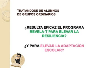 TRATÁNDOSE DE ALUMNOS
DE GRUPOS ORDINARIOS:



   ¿RESULTA EFICAZ EL PROGRAMA
     REVELA-T PARA ELEVAR LA
           RESILIENCIA?

   ¿Y PARA ELEVAR LA ADAPTACIÓN
             ESCOLAR?
 
