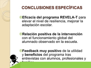 CONCLUSIONES ESPECÍFICAS

®Eficacia del programa REVELA-T para
 elevar el nivel de resiliencia, mejorar la
 adaptación escolar.

®Relación positiva de la intervención
 con el funcionamiento global del
 alumnado observado en la escuela.

®Feedback muy positivo de la utilidad
 y beneficios del programa tras
 entrevistas con alumnos, profesionales y
 familias.
 