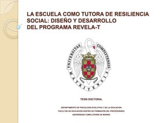 LA ESCUELA COMO TUTORA DE RESILIENCIA
SOCIAL: DISEÑO Y DESARROLLO
DEL PROGRAMA REVELA-T




                            TESIS DOCTORAL


           DEPARTAMENTO DE PSICOLOGÍA EVOLUTIVA Y DE LA EDUCACIÓN
         FACULTAD DE EDUCACIÓN-CENTRO DE FORMACIÓN DEL PROFESORADO
                     UNIVERSIDAD COMPLUTENSE DE MADRID
 