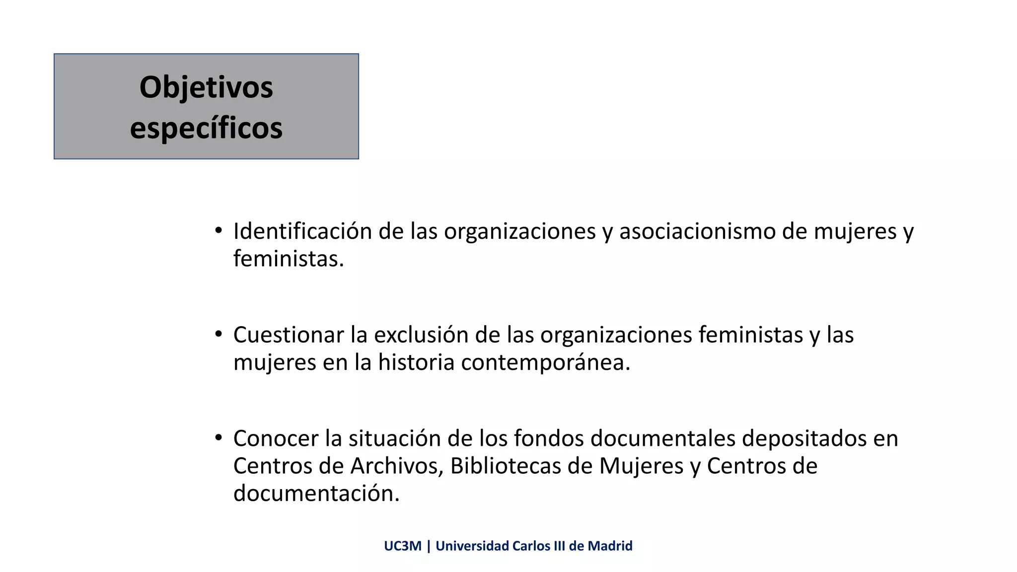 • Identificación de las organizaciones y asociacionismo de mujeres y
feministas.
• Cuestionar la exclusión de las organizaciones feministas y las
mujeres en la historia contemporánea.
• Conocer la situación de los fondos documentales depositados en
Centros de Archivos, Bibliotecas de Mujeres y Centros de
documentación.
Objetivos
específicos
UC3M | Universidad Carlos III de Madrid
 