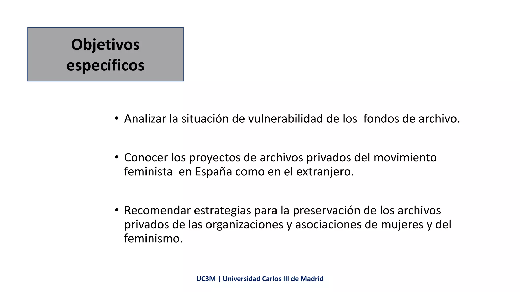 • Analizar la situación de vulnerabilidad de los fondos de archivo.
• Conocer los proyectos de archivos privados del movimiento
feminista en España como en el extranjero.
• Recomendar estrategias para la preservación de los archivos
privados de las organizaciones y asociaciones de mujeres y del
feminismo.
Objetivos
específicos
UC3M | Universidad Carlos III de Madrid
 