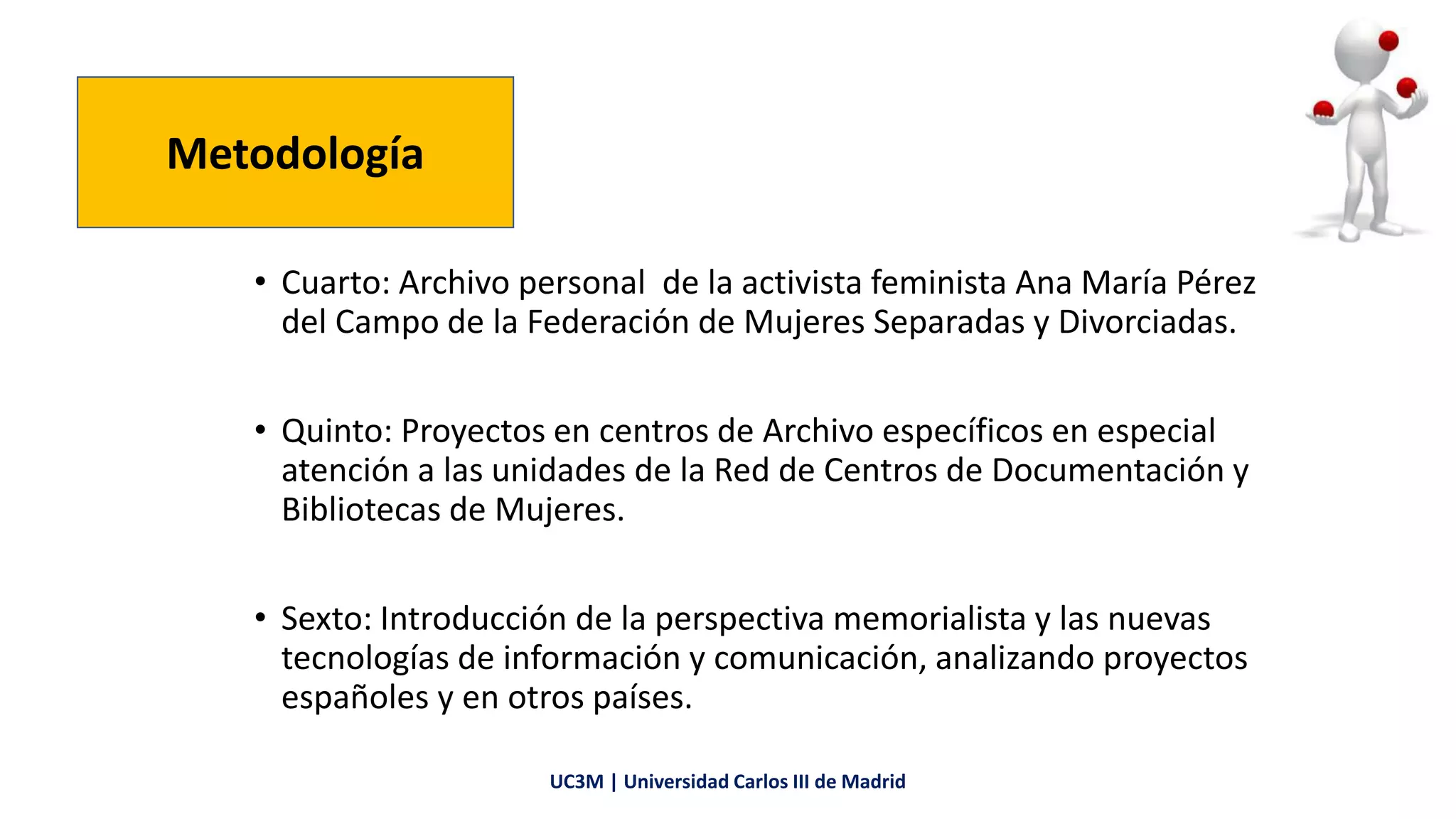 • Cuarto: Archivo personal de la activista feminista Ana María Pérez
del Campo de la Federación de Mujeres Separadas y Divorciadas.
• Quinto: Proyectos en centros de Archivo específicos en especial
atención a las unidades de la Red de Centros de Documentación y
Bibliotecas de Mujeres.
• Sexto: Introducción de la perspectiva memorialista y las nuevas
tecnologías de información y comunicación, analizando proyectos
españoles y en otros países.
Metodología
UC3M | Universidad Carlos III de Madrid
 