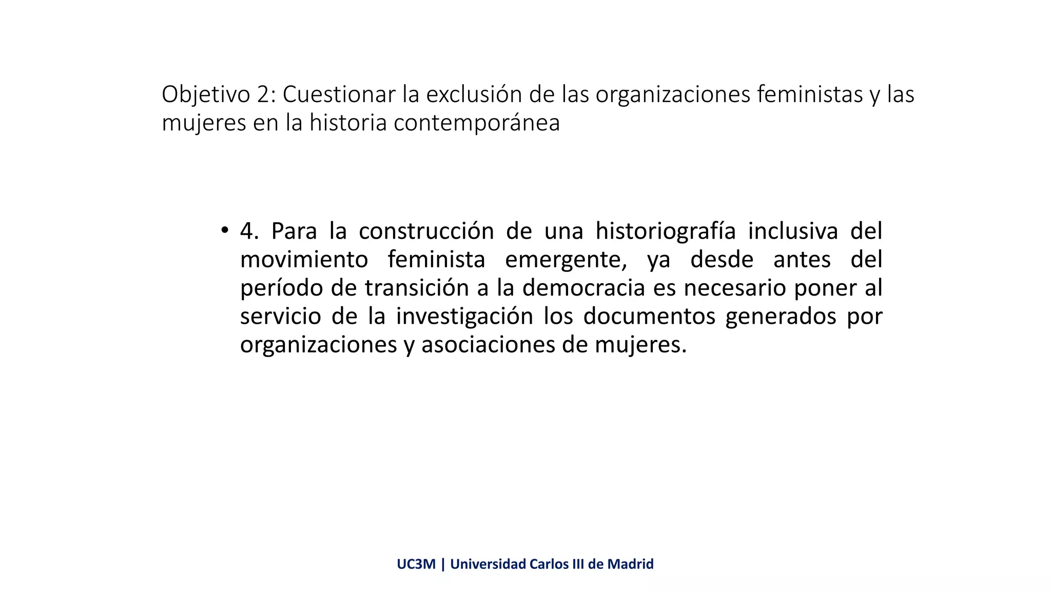 Objetivo 2: Cuestionar la exclusión de las organizaciones feministas y las
mujeres en la historia contemporánea
• 4. Para la construcción de una historiografía inclusiva del
movimiento feminista emergente, ya desde antes del
período de transición a la democracia es necesario poner al
servicio de la investigación los documentos generados por
organizaciones y asociaciones de mujeres.
UC3M | Universidad Carlos III de Madrid
 