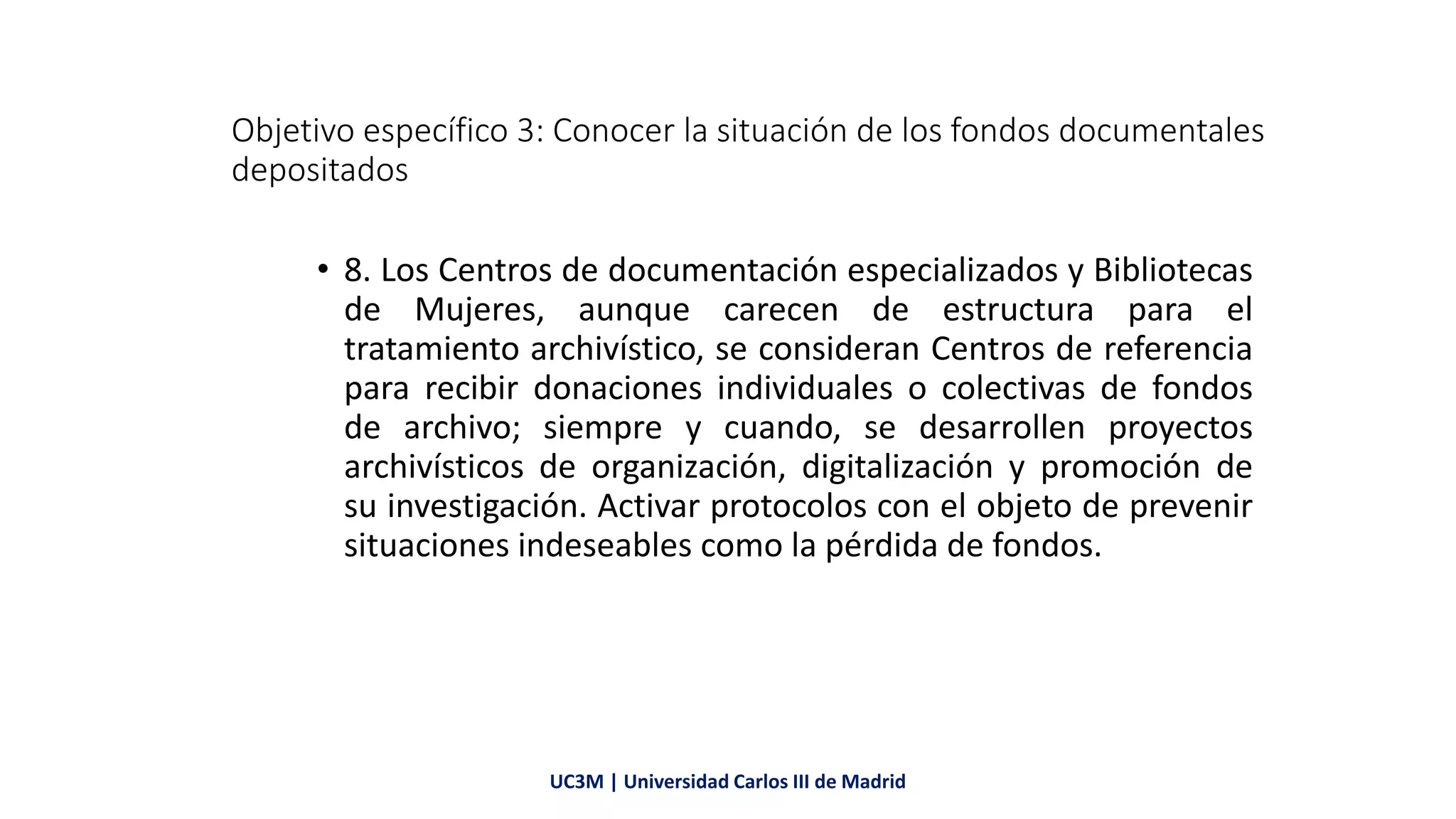 Objetivo específico 3: Conocer la situación de los fondos documentales
depositados
• 8. Los Centros de documentación especializados y Bibliotecas
de Mujeres, aunque carecen de estructura para el
tratamiento archivístico, se consideran Centros de referencia
para recibir donaciones individuales o colectivas de fondos
de archivo; siempre y cuando, se desarrollen proyectos
archivísticos de organización, digitalización y promoción de
su investigación. Activar protocolos con el objeto de prevenir
situaciones indeseables como la pérdida de fondos.
UC3M | Universidad Carlos III de Madrid
 