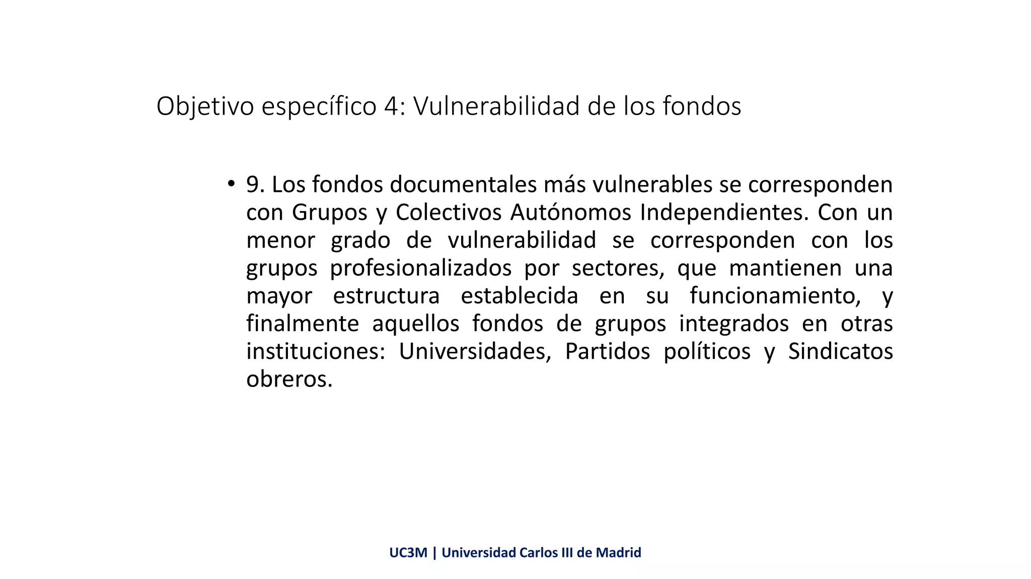 Objetivo específico 4: Vulnerabilidad de los fondos
• 9. Los fondos documentales más vulnerables se corresponden
con Grupos y Colectivos Autónomos Independientes. Con un
menor grado de vulnerabilidad se corresponden con los
grupos profesionalizados por sectores, que mantienen una
mayor estructura establecida en su funcionamiento, y
finalmente aquellos fondos de grupos integrados en otras
instituciones: Universidades, Partidos políticos y Sindicatos
obreros.
UC3M | Universidad Carlos III de Madrid
 