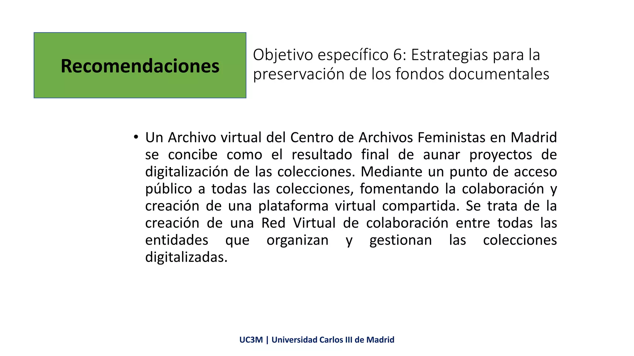 Objetivo específico 6: Estrategias para la
preservación de los fondos documentales
• Un Archivo virtual del Centro de Archivos Feministas en Madrid
se concibe como el resultado final de aunar proyectos de
digitalización de las colecciones. Mediante un punto de acceso
público a todas las colecciones, fomentando la colaboración y
creación de una plataforma virtual compartida. Se trata de la
creación de una Red Virtual de colaboración entre todas las
entidades que organizan y gestionan las colecciones
digitalizadas.
UC3M | Universidad Carlos III de Madrid
Recomendaciones
 