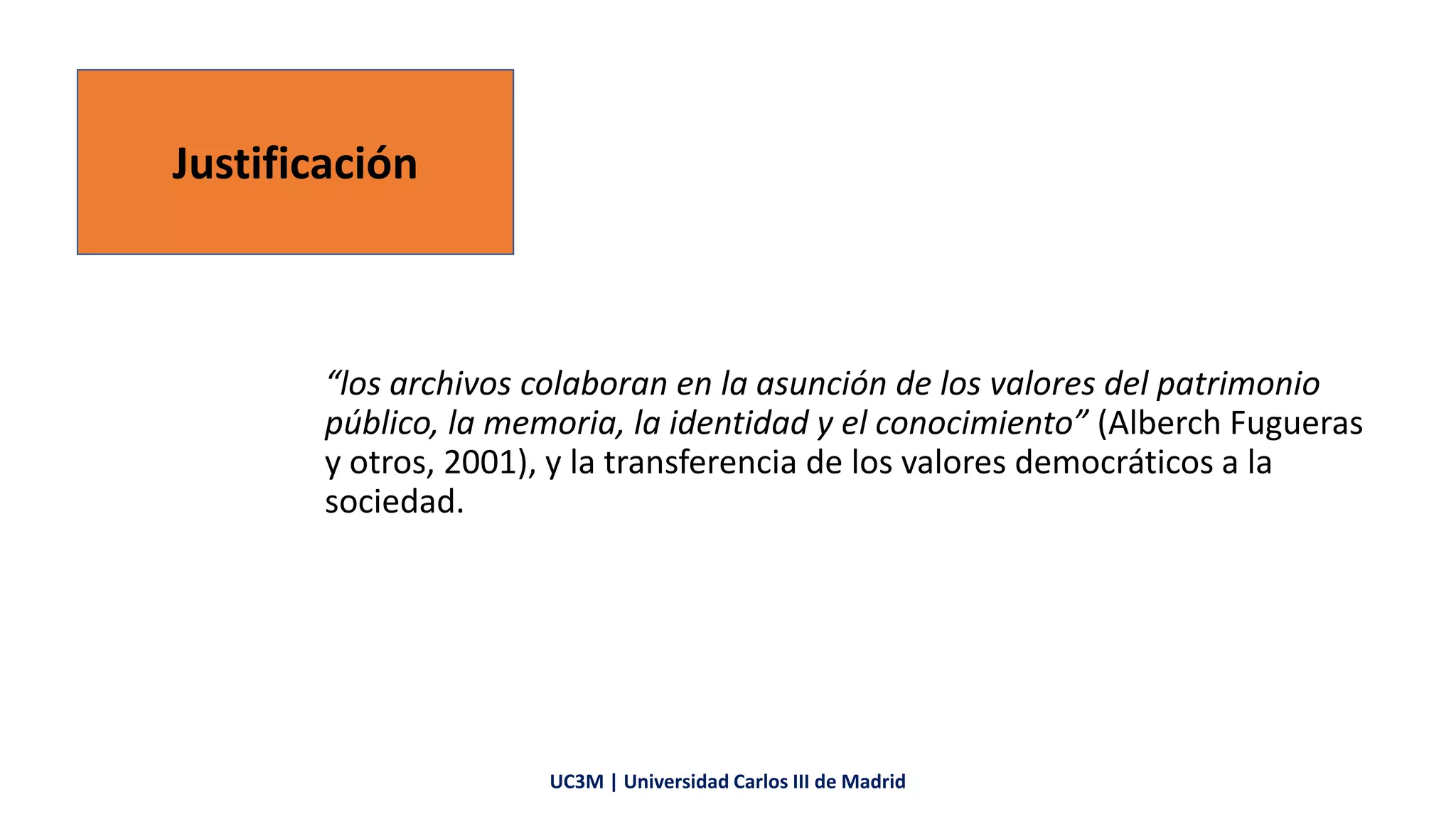 “los archivos colaboran en la asunción de los valores del patrimonio
público, la memoria, la identidad y el conocimiento” (Alberch Fugueras
y otros, 2001), y la transferencia de los valores democráticos a la
sociedad.
Justificación
UC3M | Universidad Carlos III de Madrid
 