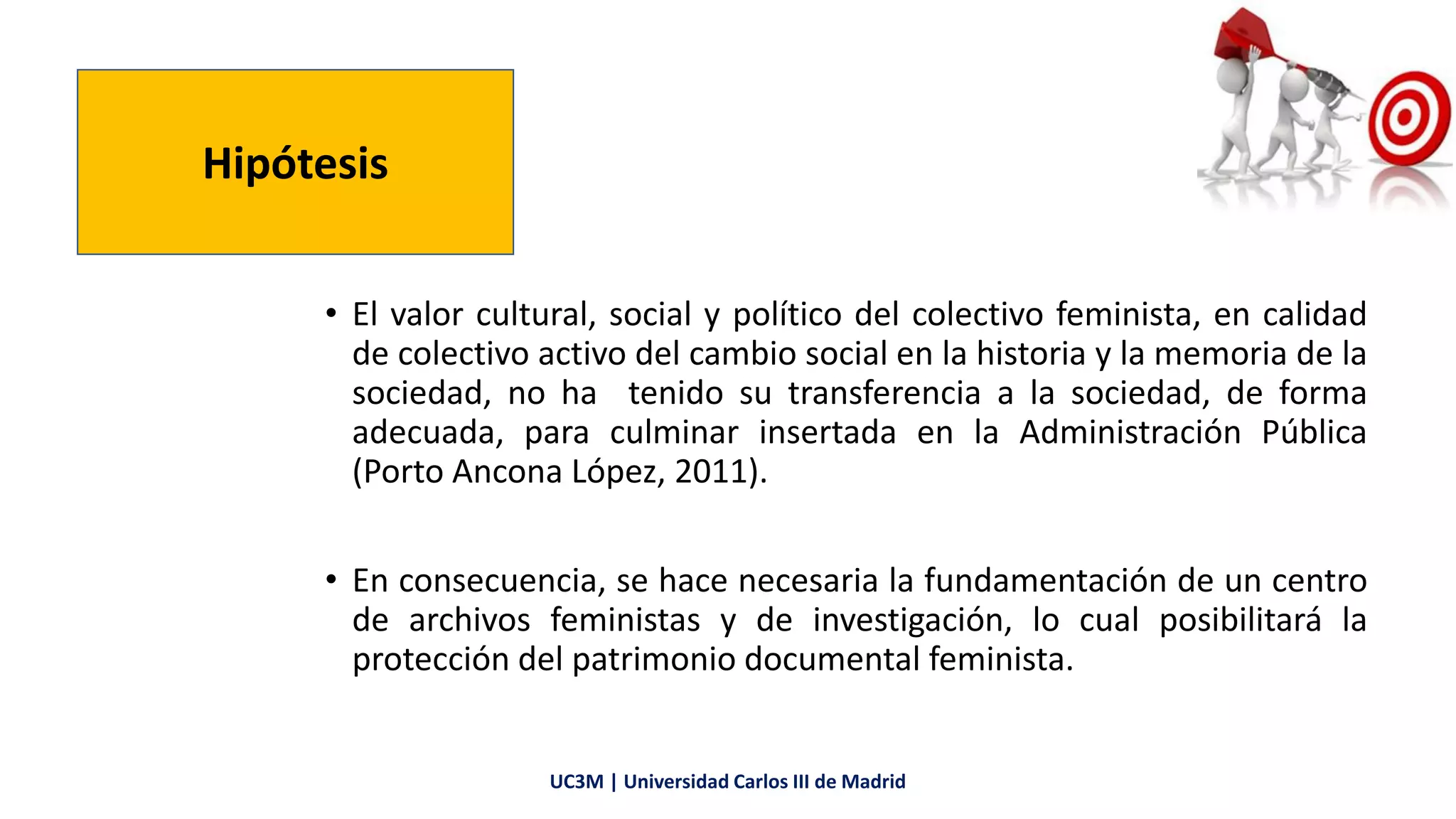 • El valor cultural, social y político del colectivo feminista, en calidad
de colectivo activo del cambio social en la historia y la memoria de la
sociedad, no ha tenido su transferencia a la sociedad, de forma
adecuada, para culminar insertada en la Administración Pública
(Porto Ancona López, 2011).
• En consecuencia, se hace necesaria la fundamentación de un centro
de archivos feministas y de investigación, lo cual posibilitará la
protección del patrimonio documental feminista.
Hipótesis
UC3M | Universidad Carlos III de Madrid
 