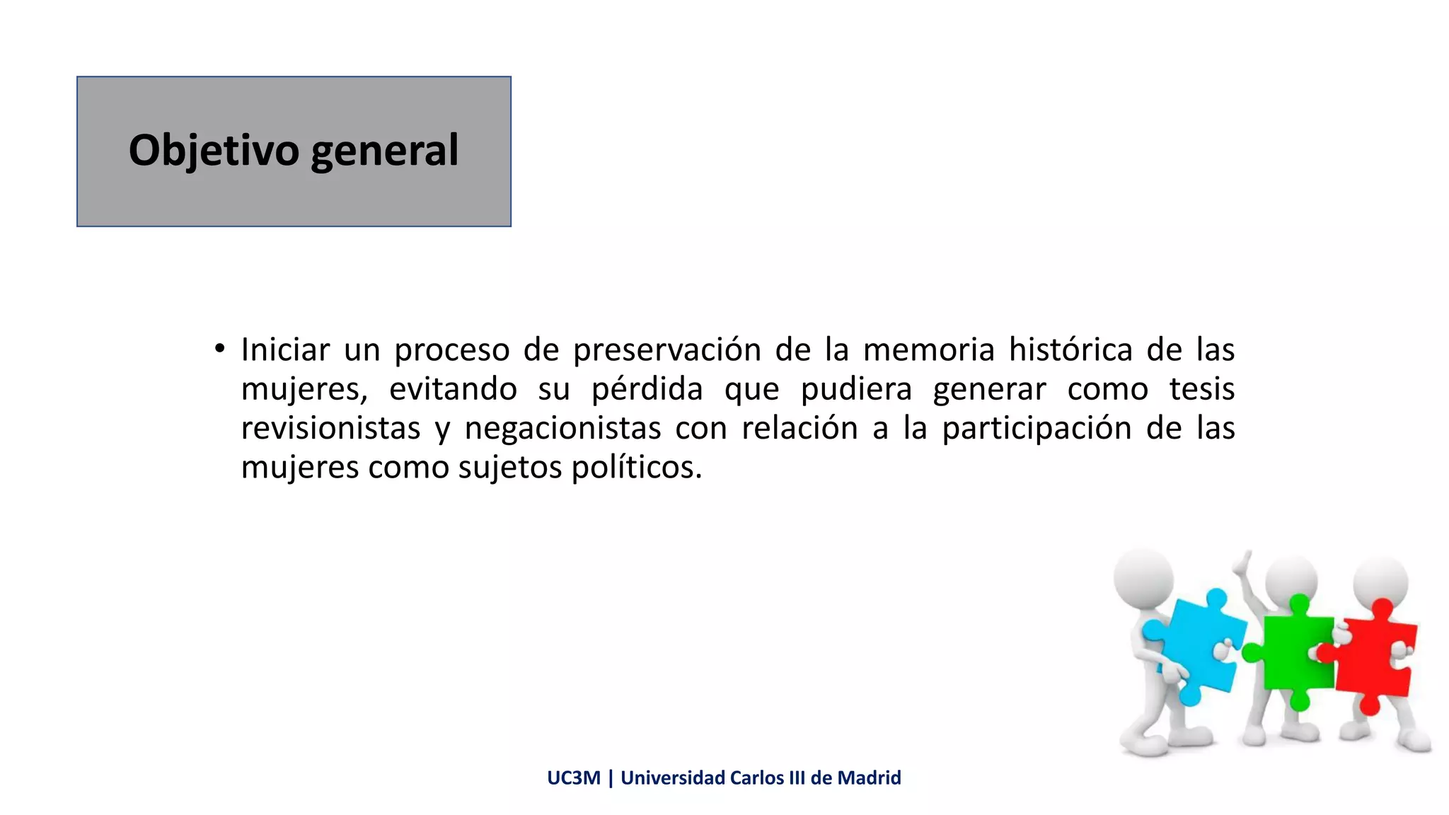 Objetivo general
• Iniciar un proceso de preservación de la memoria histórica de las
mujeres, evitando su pérdida que pudiera generar como tesis
revisionistas y negacionistas con relación a la participación de las
mujeres como sujetos políticos.
UC3M | Universidad Carlos III de Madrid
 