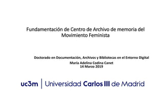 Fundamentación de Centro de Archivo de memoria del
Movimiento Feminista
Doctorado en Documentación, Archivos y Bibliotecas en el Entorno Digital
María Adelina Codina Canet
14 Marzo 2019
 