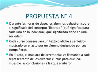 PROPUESTA N° 4
Durante las horas de clase, los alumnos debatirán sobre
el significado del concepto "libertad" (qué significa para
cada uno en lo individual, qué significado tiene en una
sociedad).
Cada curso consensuará un texto o afiche a ser leído-
mostrado en el acto por un alumno designado por sus
compañeros.
En el acto, el maestro de ceremonias va llamando a cada
representante de los diversos cursos para que lea-
muestre las conclusiones a las que arribaron.
 