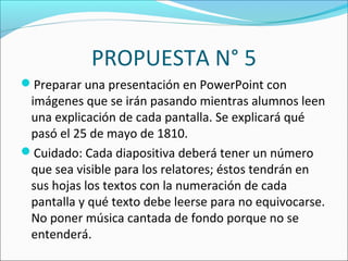 PROPUESTA N° 5
Preparar una presentación en PowerPoint con
imágenes que se irán pasando mientras alumnos leen
una explicación de cada pantalla. Se explicará qué
pasó el 25 de mayo de 1810.
Cuidado: Cada diapositiva deberá tener un número
que sea visible para los relatores; éstos tendrán en
sus hojas los textos con la numeración de cada
pantalla y qué texto debe leerse para no equivocarse.
No poner música cantada de fondo porque no se
entenderá.
 