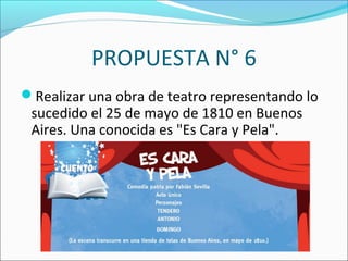 PROPUESTA N° 6
Realizar una obra de teatro representando lo
sucedido el 25 de mayo de 1810 en Buenos
Aires. Una conocida es "Es Cara y Pela".
 