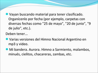Vayan buscando material para tener clasificado.
Organícenlo por fecha (por ejemplo, carpetas con
diversas fechas como "25 de mayo", "20 de junio", "9
de julio", etc.).
Deben tener...
Varias versiones del Himno Nacional Argentino en
mp3 y video.
Mi bandera. Aurora. Himno a Sarmiento, malambos,
minués, cielitos, chacareras, zambas, etc.
 