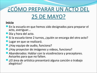 ¿CÓMO PREPARAR UN ACTO DEL
25 DE MAYO?
Inicio
En la escuela en que hemos sido designados para preparar el
acto, averiguar...
Día y hora del acto.
Si la escuela tiene 2 turnos, ¿quién se encarga del otro acto?
Lugar en que se realizará.
¿Hay equipo de audio, funciona?
¿Hay proyector de imágenes y videos, funciona?
Abanderados: Hablar con la vicedirectora y preceptores.
Avisarles para que no falten.
¿El área de artística presentará alguna canción o trabajo
alegórico?
 