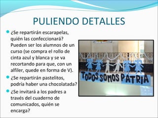 PULIENDO DETALLES
¿Se repartirán escarapelas,
quién las confeccionará?
Pueden ser los alumnos de un
curso (se compra el rollo de
cinta azul y blanca y se va
recortando para que, con un
alfiler, quede en forma de V).
¿Se repartirán pastelitos,
podría haber una chocolatada?
¿Se invitará a los padres a
través del cuaderno de
comunicados, quién se
encarga?
 
