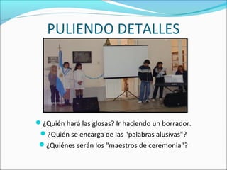 PULIENDO DETALLES
¿Quién hará las glosas? Ir haciendo un borrador.
¿Quién se encarga de las "palabras alusivas"?
¿Quiénes serán los "maestros de ceremonia"?
 