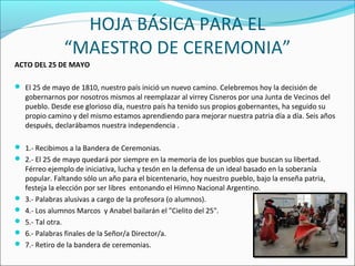 HOJA BÁSICA PARA EL
“MAESTRO DE CEREMONIA”
ACTO DEL 25 DE MAYO
 El 25 de mayo de 1810, nuestro país inició un nuevo camino. Celebremos hoy la decisión de
gobernarnos por nosotros mismos al reemplazar al virrey Cisneros por una Junta de Vecinos del
pueblo. Desde ese glorioso día, nuestro país ha tenido sus propios gobernantes, ha seguido su
propio camino y del mismo estamos aprendiendo para mejorar nuestra patria día a día. Seis años
después, declarábamos nuestra independencia .
 1.- Recibimos a la Bandera de Ceremonias.
 2.- El 25 de mayo quedará por siempre en la memoria de los pueblos que buscan su libertad.
Férreo ejemplo de iniciativa, lucha y tesón en la defensa de un ideal basado en la soberanía
popular. Faltando sólo un año para el bicentenario, hoy nuestro pueblo, bajo la enseña patria,
festeja la elección por ser libres entonando el Himno Nacional Argentino.
 3.- Palabras alusivas a cargo de la profesora (o alumnos).
 4.- Los alumnos Marcos y Anabel bailarán el "Cielito del 25".
 5.- Tal otra.
 6.- Palabras finales de la Señor/a Director/a.
 7.- Retiro de la bandera de ceremonias.
 