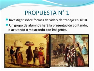 PROPUESTA N° 1
Investigar sobre formas de vida y de trabajo en 1810.
Un grupo de alumnos hará la presentación contando,
o actuando o mostrando con imágenes.
 