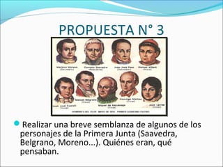 PROPUESTA N° 3
Realizar una breve semblanza de algunos de los
personajes de la Primera Junta (Saavedra,
Belgrano, Moreno...). Quiénes eran, qué
pensaban.
 
