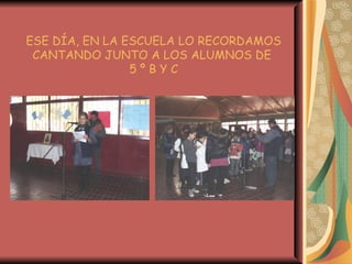 ESE DÍA, EN LA ESCUELA LO RECORDAMOS CANTANDO JUNTO A LOS ALUMNOS DE  5 º B Y C 