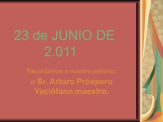 23 de JUNIO DE    2.011 Recordamos a nuestro patrono: el  Sr. Arturo Próspero Yaciófano,maestro . 