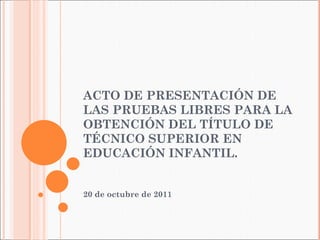 ACTO DE PRESENTACIÓN DE LAS PRUEBAS LIBRES PARA LA OBTENCIÓN DEL TÍTULO DE TÉCNICO SUPERIOR EN EDUCACIÓN INFANTIL. 20 de octubre de 2011 