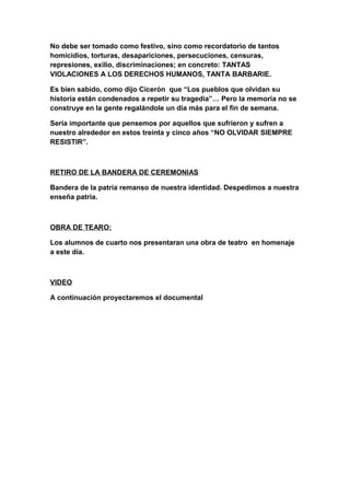 No debe ser tomado como festivo, sino como recordatorio de tantos
homicidios, torturas, desapariciones, persecuciones, censuras,
represiones, exilio, discriminaciones; en concreto: TANTAS
VIOLACIONES A LOS DERECHOS HUMANOS, TANTA BARBARIE.
Es bien sabido, como dijo Cicerón que “Los pueblos que olvidan su
historia están condenados a repetir su tragedia”… Pero la memoria no se
construye en la gente regalándole un día más para el fin de semana.
Sería importante que pensemos por aquellos que sufrieron y sufren a
nuestro alrededor en estos treinta y cinco años “NO OLVIDAR SIEMPRE
RESISTIR”.
RETIRO DE LA BANDERA DE CEREMONIAS
Bandera de la patria remanso de nuestra identidad. Despedimos a nuestra
enseña patria.
OBRA DE TEARO:
Los alumnos de cuarto nos presentaran una obra de teatro en homenaje
a este día.
VIDEO
A continuación proyectaremos el documental
 