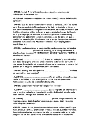 -DANIEL (profe): A ver chicos silencio… ¿ustedes saben que se
conmemora el 24 de marzo?
-ALUMNOS: noooooooooooooooooo (todos juntos)… el día de la bandera
(grita uno)
-DANIEL: Que día de la bandera ni que día de la bandera… el 24 de marzo
es el Día nacional de la Memoria por la Verdad y la Justicia, el día en el
que se conmemoran en la Argentina las muertes de civiles producidas por
la última dictadura militar fecha en la que se produjo el golpe de Estado,
en la que un grupo de militares ocuparon el gobierno por la fuerza y
comenzaron a gobernar y tomar decisiones acerca del país, sin que el
pueblo los haya elegido. Finalmente, con el apoyo de organizaciones de
derechos humanos como Abuelas de Plaza de Mayo el proyecto se
convirtió en ley.
-DANIEL: La clase anterior le había pedido que buscaran tres conceptos
……………………………(nombre de alumno) ¿Qué averiguaste sobre el
significado de memoria? Y NO ME DIGAN QUE NO TUVIERON TIEMPO. A
ver léelo en voz alta
-ALUMNO (…………………………….) Bueno yo “googlie” y encontré algo
que decía así (agarra una hoja y lee) memoria es lo que no se olvida, lo
que no se debe olvidar, ni se puede olvidar, es la constante presencia del
pasado en el hoy para construir el futuro. Sera eso!?
-DANIEL: Si muy bien esta perfecto …………………………………..(nombre
de alumno) y… sobre verdad?
-ALUMNO (…………………………………….) Yo en un libro leí una frase que
decía, la verdad es la que nos dignifica, la que nos hace ver como
hermanos de la vida. No sé si estará bien profe.
-DANIEL: Excelente!!! Y quien trajo algo sobre justicia?
-ALUMNO: (……………………………………) Acá, yo profe. En internet dice
que la justicia es la plena vigencia del sentido de libertad, sin ella nada
tiene sentido... O algo más o menos así leí.
-ALUMNO (…………………………………………) Profe, tengo una duda, en
muchas páginas decía la palabra censura, nos puede decir ¿a qué se
refiere la palabra censura??
-DANIEL: en esa época, los militares quisieron tapar toda expresión que
fuera creativa o crítica, prohibieron revistas, música, cuentos y novelas.
Censuraban películas, programas de tele, no se podía andar en la calle
después de las diez de la noche. Si hasta las matemáticas modernas
 