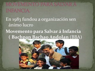 En 1983 fundou a organización sen
ánimo lucro
Movemento para Salvar á Infancia
( Bachpan Bachao Andolan (BBA)
 