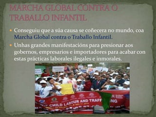  Conseguiu que a súa causa se coñecera no mundo, coa
Marcha Global contra o Traballo Infantil.
 Unhas grandes manifestacións para presionar aos
gobernos, empresarios e importadores para acabar con
estas prácticas laborales ilegales e inmorales.
 