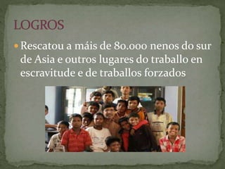  Rescatou a máis de 80.000 nenos do sur
de Asia e outros lugares do traballo en
escravitude e de traballos forzados
 