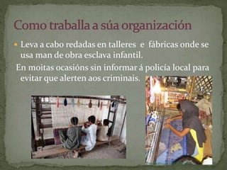  Leva a cabo redadas en talleres e fábricas onde se
usa man de obra esclava infantil.
En moitas ocasións sin informar á policía local para
evitar que alerten aos criminais.
 