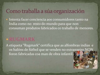  Intenta facer conciencia aos consumidores tanto na
India como no resto do mundo para que non
consuman produtos fabricados co traballo de menores.
 RUGMARK
A etiqueta “Rugmark“ certifica que as alfombras indias e
os balóns de fútbol que se venden no extranxeiro NON
foron fabricadas coa man de obra infantil.
 