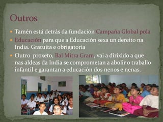  Tamén está detrás da fundación Campaña Global pola
 Educación para que a Educación sexa un dereito na
India. Gratuita e obrigatoria
 Outro proxeto, Bal Mitra Gram, vai a dirixido a que
nas aldeas da India se comprometan a abolir o traballo
infantil e garantan a educación dos nenos e nenas.
 