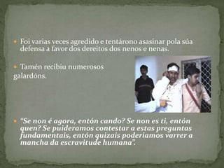  Foi varias veces agredido e tentárono asasinar pola súa
defensa a favor dos dereitos dos nenos e nenas.
 Tamén recibiu numerosos
galardóns.
 “Se non é agora, entón cando? Se non es ti, entón
quen? Se puideramos contestar a estas preguntas
fundamentais, entón quizais poderiamos varrer a
mancha da escravitude humana”.
 