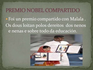  Foi un premio compartido con Malala .
Os dous loitan polos dereitos dos nenos
e nenas e sobre todo da educación.
 