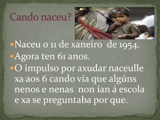 Naceu o 11 de xaneiro de 1954.
Agora ten 61 anos.
O impulso por axudar naceulle
xa aos 6 cando vía que algúns
nenos e nenas non ían á escola
e xa se preguntaba por que.
 
